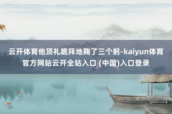 云开体育他顶礼跪拜地鞠了三个躬-kaiyun体育官方网站云开全站入口 (中国)入口登录
