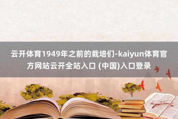 云开体育1949年之前的栽培们-kaiyun体育官方网站云开全站入口 (中国)入口登录