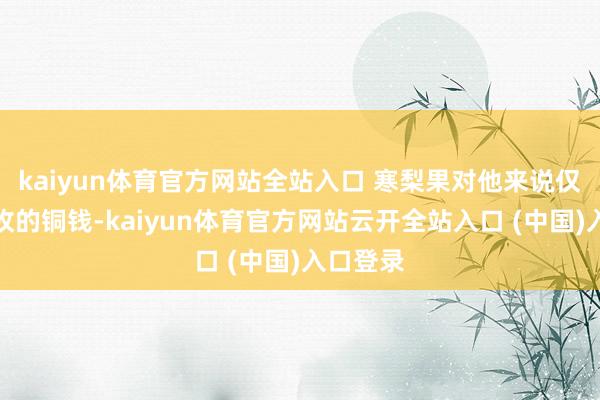 kaiyun体育官方网站全站入口 寒梨果对他来说仅仅一枚枚的铜钱-kaiyun体育官方网站云开全站入口 (中国)入口登录