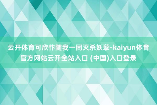 云开体育可欣忭随我一同灭杀妖孽-kaiyun体育官方网站云开全站入口 (中国)入口登录