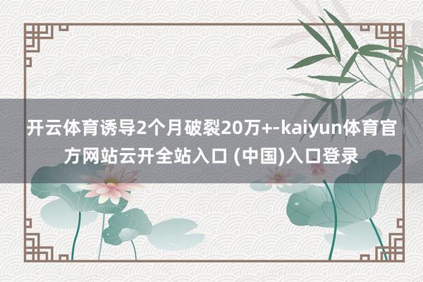 开云体育诱导2个月破裂20万+-kaiyun体育官方网站云开全站入口 (中国)入口登录