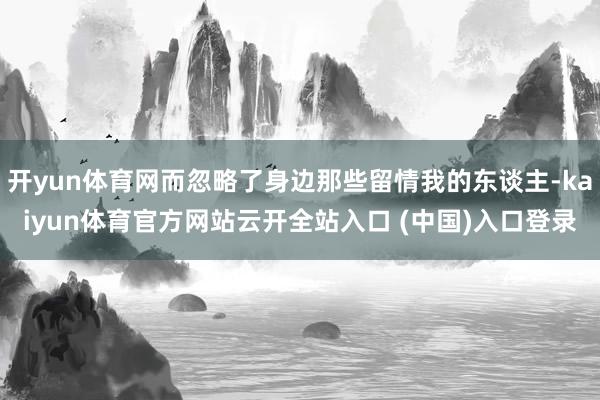开yun体育网而忽略了身边那些留情我的东谈主-kaiyun体育官方网站云开全站入口 (中国)入口登录