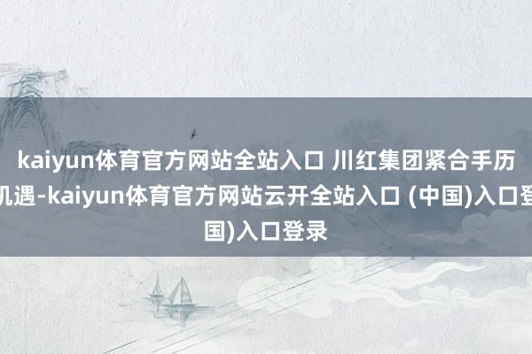 kaiyun体育官方网站全站入口 川红集团紧合手历史机遇-kaiyun体育官方网站云开全站入口 (中国)入口登录