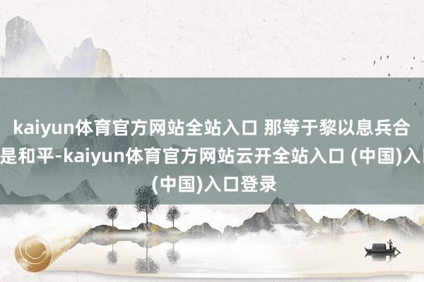 kaiyun体育官方网站全站入口 那等于黎以息兵合同“不是和平-kaiyun体育官方网站云开全站入口 (中国)入口登录