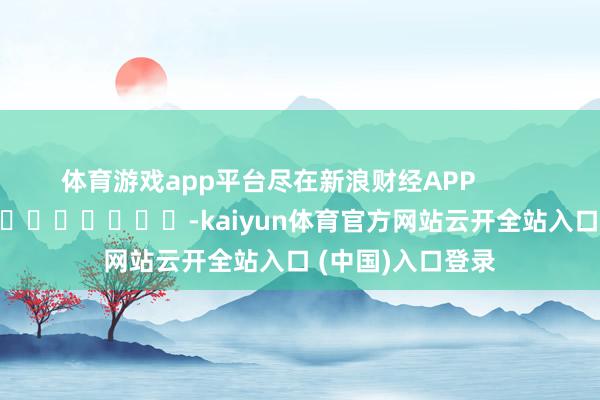 体育游戏app平台尽在新浪财经APP -kaiyun体育官方网站云开全站入口 (中国)入口登录