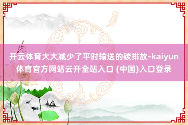 开云体育大大减少了平时输送的碳排放-kaiyun体育官方网站云开全站入口 (中国)入口登录