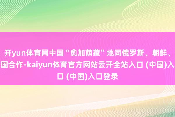 开yun体育网中国“愈加荫藏”地同俄罗斯、朝鲜、伊朗等国合作-kaiyun体育官方网站云开全站入口 (中国)入口登录