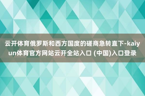 云开体育俄罗斯和西方国度的磋商急转直下-kaiyun体育官方网站云开全站入口 (中国)入口登录