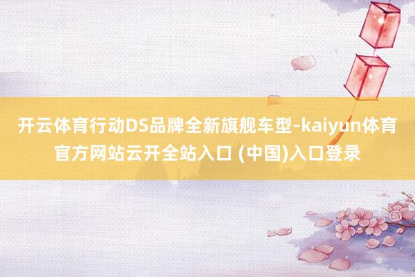 开云体育行动DS品牌全新旗舰车型-kaiyun体育官方网站云开全站入口 (中国)入口登录