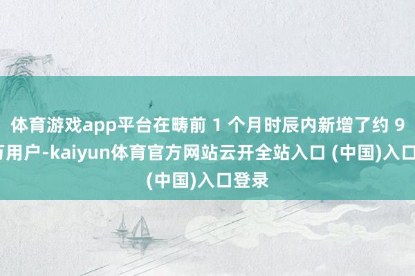 体育游戏app平台在畴前 1 个月时辰内新增了约 900 万用户-kaiyun体育官方网站云开全站入口 (中国)入口登录