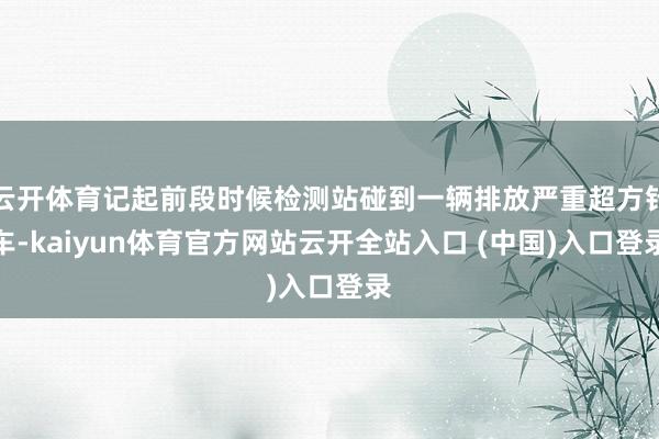 云开体育记起前段时候检测站碰到一辆排放严重超方针车-kaiyun体育官方网站云开全站入口 (中国)入口登录