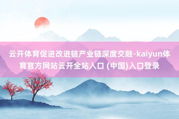 云开体育促进改进链产业链深度交融-kaiyun体育官方网站云开全站入口 (中国)入口登录