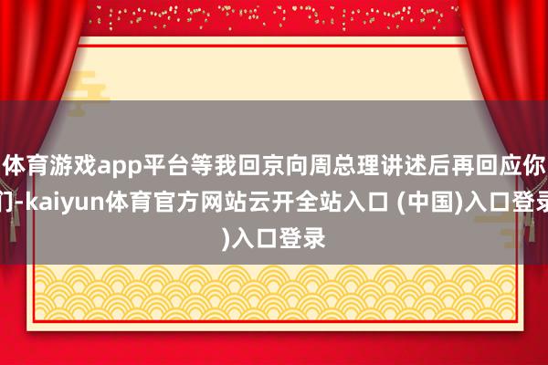体育游戏app平台等我回京向周总理讲述后再回应你们-kaiyun体育官方网站云开全站入口 (中国)入口登录