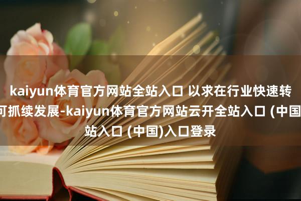 kaiyun体育官方网站全站入口 以求在行业快速转型中保抓可抓续发展-kaiyun体育官方网站云开全站入口 (中国)入口登录