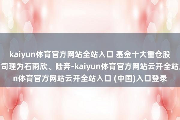 kaiyun体育官方网站全站入口 基金十大重仓股如下：该基金的基金司理为石雨欣、陆奔-kaiyun体育官方网站云开全站入口 (中国)入口登录