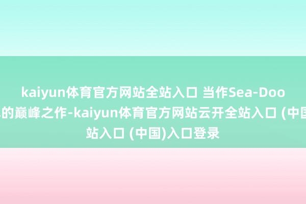 kaiyun体育官方网站全站入口 当作Sea-Doo摩托艇品牌的巅峰之作-kaiyun体育官方网站云开全站入口 (中国)入口登录