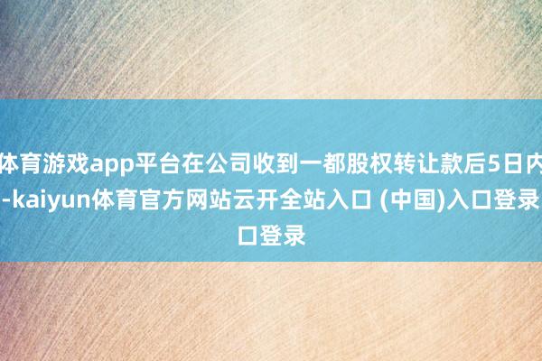 体育游戏app平台在公司收到一都股权转让款后5日内-kaiyun体育官方网站云开全站入口 (中国)入口登录