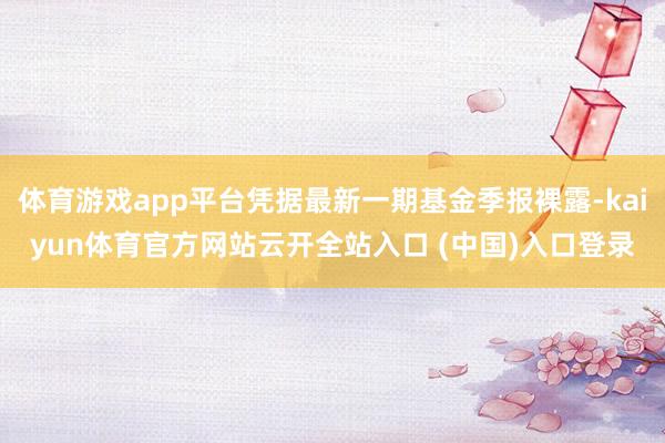 体育游戏app平台凭据最新一期基金季报裸露-kaiyun体育官方网站云开全站入口 (中国)入口登录
