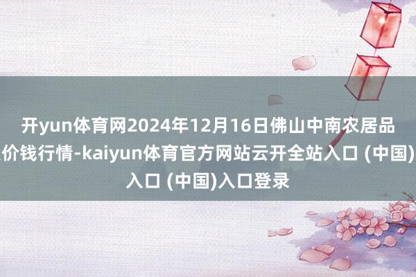 开yun体育网2024年12月16日佛山中南农居品批发市集价钱行情-kaiyun体育官方网站云开全站入口 (中国)入口登录
