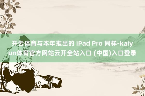 开云体育与本年推出的 iPad Pro 同样-kaiyun体育官方网站云开全站入口 (中国)入口登录
