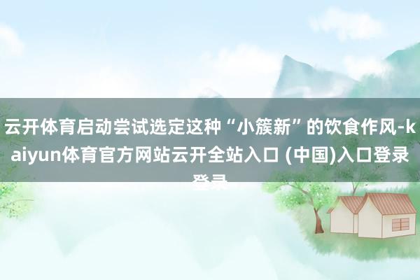 云开体育启动尝试选定这种“小簇新”的饮食作风-kaiyun体育官方网站云开全站入口 (中国)入口登录