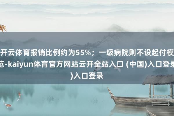 开云体育报销比例约为55%;一级病院则不设起付模范-kaiyun体育官方网站云开全站入口 (中国)入口登录