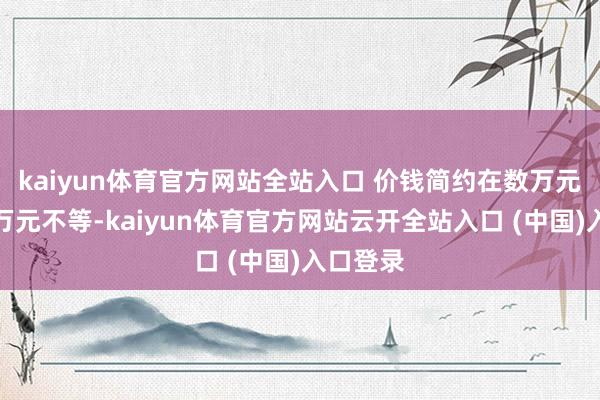 kaiyun体育官方网站全站入口 价钱简约在数万元到数十万元不等-kaiyun体育官方网站云开全站入口 (中国)入口登录
