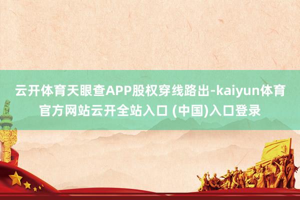 云开体育天眼查APP股权穿线路出-kaiyun体育官方网站云开全站入口 (中国)入口登录
