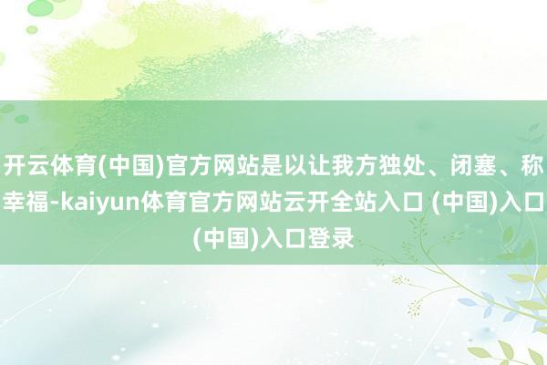 开云体育(中国)官方网站是以让我方独处、闭塞、称心、幸福-kaiyun体育官方网站云开全站入口 (中国)入口登录