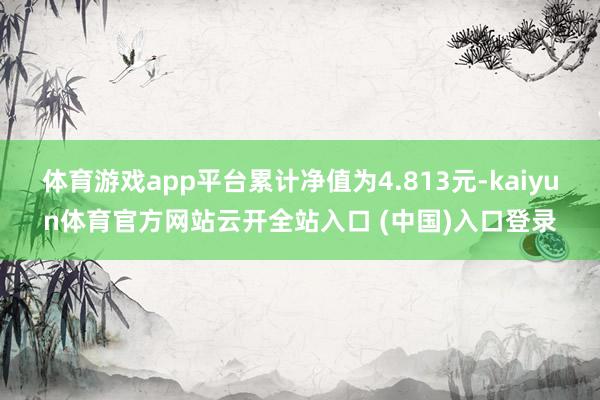 体育游戏app平台累计净值为4.813元-kaiyun体育官方网站云开全站入口 (中国)入口登录