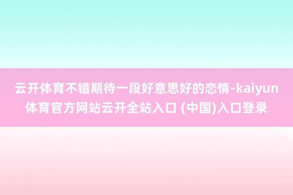 云开体育不错期待一段好意思好的恋情-kaiyun体育官方网站云开全站入口 (中国)入口登录
