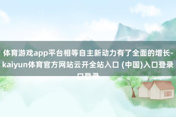 体育游戏app平台相等自主新动力有了全面的增长-kaiyun体育官方网站云开全站入口 (中国)入口登录
