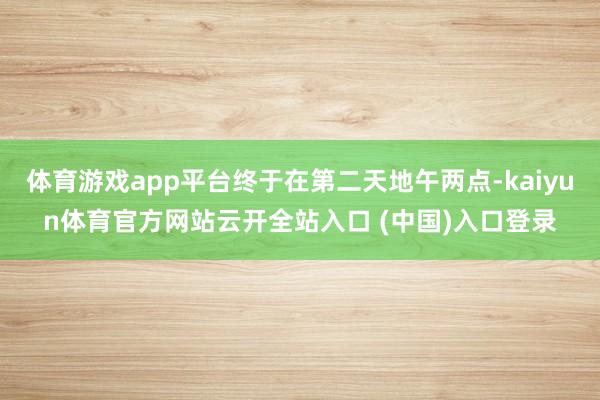 体育游戏app平台终于在第二天地午两点-kaiyun体育官方网站云开全站入口 (中国)入口登录