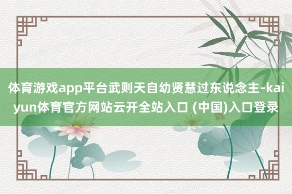 体育游戏app平台武则天自幼贤慧过东说念主-kaiyun体育官方网站云开全站入口 (中国)入口登录