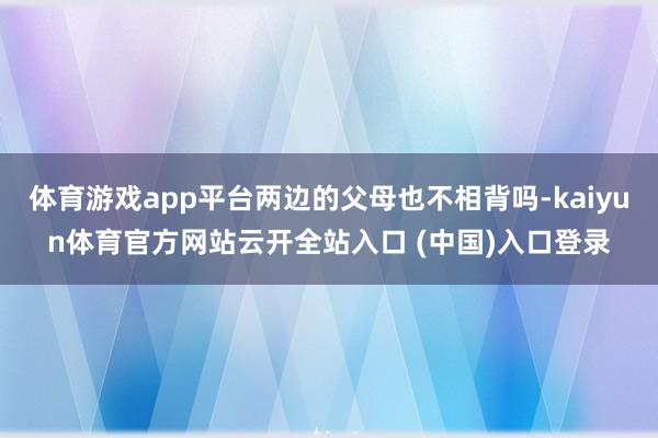 体育游戏app平台两边的父母也不相背吗-kaiyun体育官方网站云开全站入口 (中国)入口登录