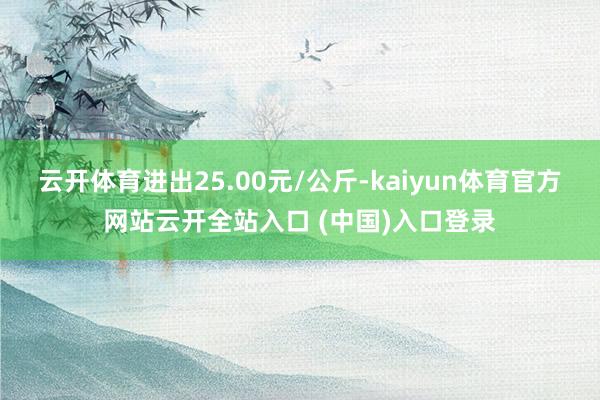 云开体育进出25.00元/公斤-kaiyun体育官方网站云开全站入口 (中国)入口登录