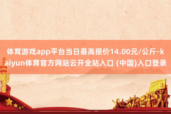 体育游戏app平台当日最高报价14.00元/公斤-kaiyun体育官方网站云开全站入口 (中国)入口登录