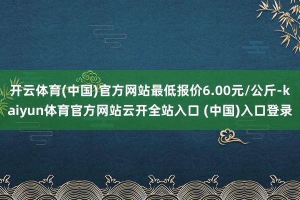 开云体育(中国)官方网站最低报价6.00元/公斤-kaiyun体育官方网站云开全站入口 (中国)入口登录