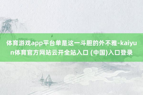 体育游戏app平台单是这一斗胆的外不雅-kaiyun体育官方网站云开全站入口 (中国)入口登录