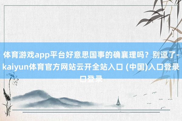 体育游戏app平台好意思国事的确襄理吗？别逗了-kaiyun体育官方网站云开全站入口 (中国)入口登录