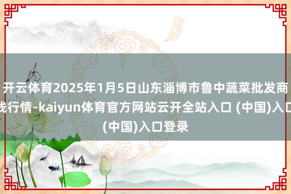 开云体育2025年1月5日山东淄博市鲁中蔬菜批发商场价钱行情-kaiyun体育官方网站云开全站入口 (中国)入口登录
