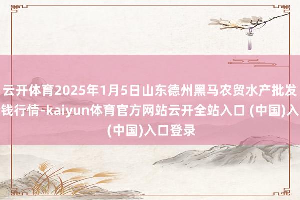 云开体育2025年1月5日山东德州黑马农贸水产批发市集价钱行情-kaiyun体育官方网站云开全站入口 (中国)入口登录