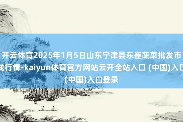 开云体育2025年1月5日山东宁津县东崔蔬菜批发市集价钱行情-kaiyun体育官方网站云开全站入口 (中国)入口登录