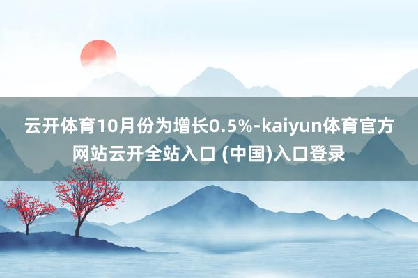 云开体育10月份为增长0.5%-kaiyun体育官方网站云开全站入口 (中国)入口登录