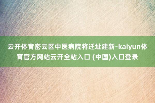 云开体育密云区中医病院将迁址建新-kaiyun体育官方网站云开全站入口 (中国)入口登录