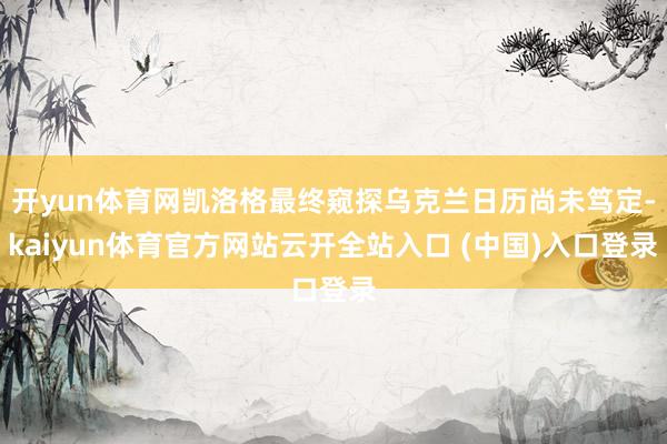 开yun体育网凯洛格最终窥探乌克兰日历尚未笃定-kaiyun体育官方网站云开全站入口 (中国)入口登录