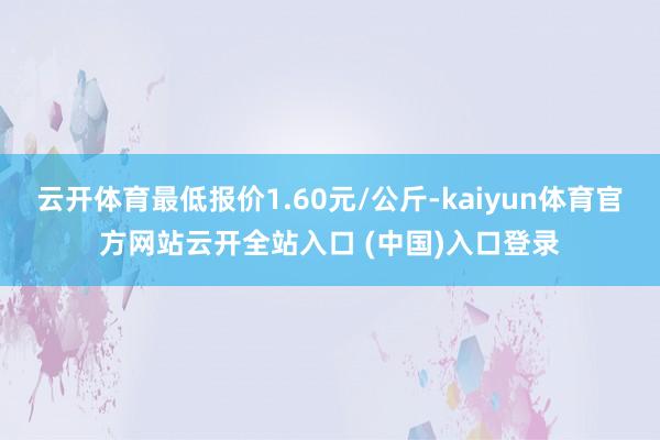 云开体育最低报价1.60元/公斤-kaiyun体育官方网站云开全站入口 (中国)入口登录