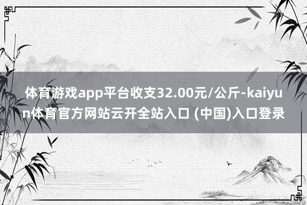 体育游戏app平台收支32.00元/公斤-kaiyun体育官方网站云开全站入口 (中国)入口登录