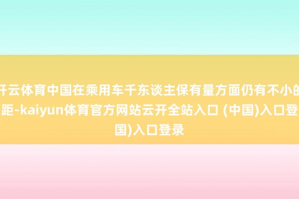 开云体育中国在乘用车千东谈主保有量方面仍有不小的差距-kaiyun体育官方网站云开全站入口 (中国)入口登录