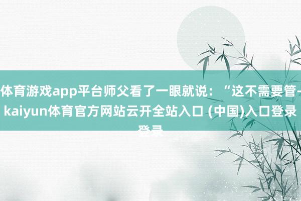 体育游戏app平台师父看了一眼就说：“这不需要管-kaiyun体育官方网站云开全站入口 (中国)入口登录